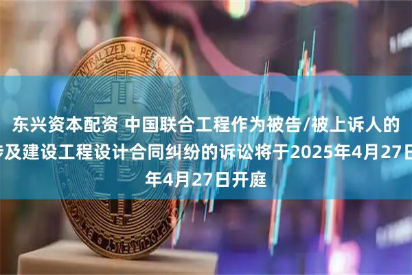 东兴资本配资 中国联合工程作为被告/被上诉人的1起涉及建设工程设计合同纠纷的诉讼将于2025年4月27日开庭