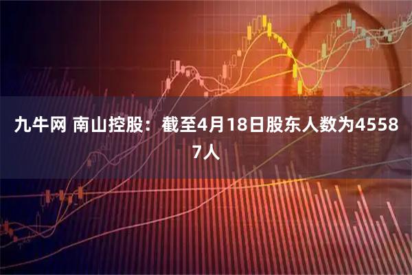 九牛网 南山控股：截至4月18日股东人数为45587人