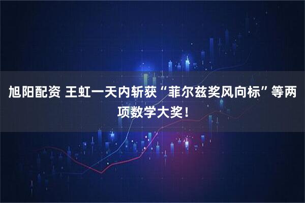 旭阳配资 王虹一天内斩获“菲尔兹奖风向标”等两项数学大奖！