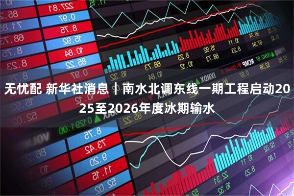 无忧配 新华社消息｜南水北调东线一期工程启动2025至2026年度冰期输水