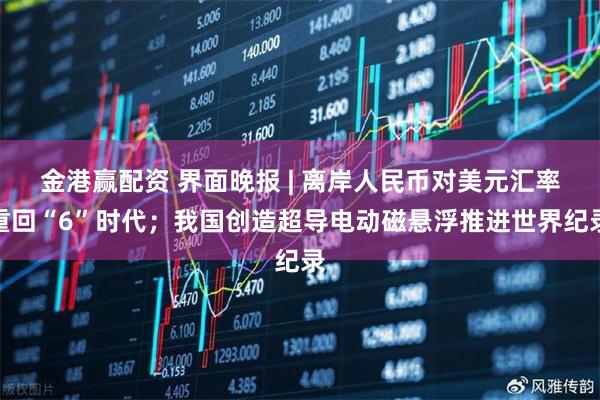 金港赢配资 界面晚报 | 离岸人民币对美元汇率重回“6”时代；我国创造超导电动磁悬浮推进世界纪录
