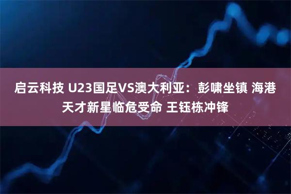 启云科技 U23国足VS澳大利亚：彭啸坐镇 海港天才新星临危受命 王钰栋冲锋
