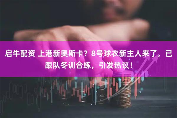 启牛配资 上港新奥斯卡？8号球衣新主人来了，已跟队冬训合练，引发热议！