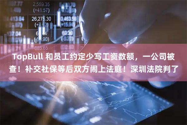 TopBull 和员工约定少写工资数额，一公司被查！补交社保等后双方闹上法庭！深圳法院判了