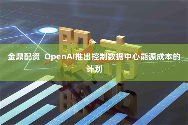 金鼎配资  OpenAI推出控制数据中心能源成本的计划
