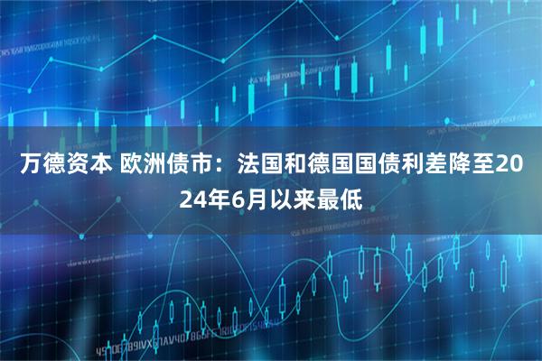 万德资本 欧洲债市：法国和德国国债利差降至2024年6月以来最低