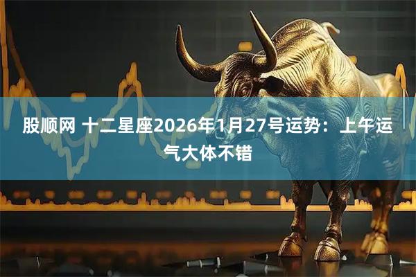 股顺网 十二星座2026年1月27号运势：上午运气大体不错