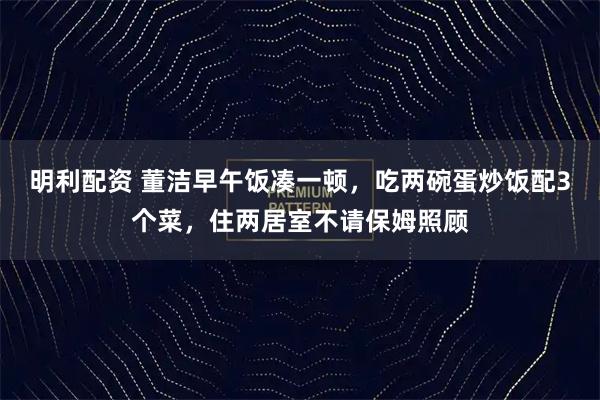 明利配资 董洁早午饭凑一顿，吃两碗蛋炒饭配3个菜，住两居室不请保姆照顾