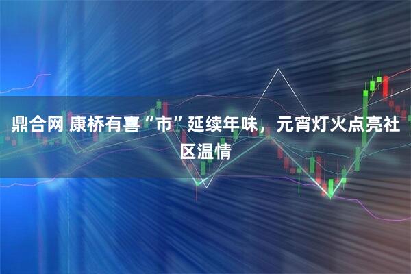 鼎合网 康桥有喜“市”延续年味，元宵灯火点亮社区温情