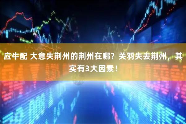 应牛配 大意失荆州的荆州在哪？关羽失去荆州，其实有3大因素！