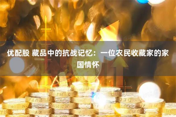 优配股 藏品中的抗战记忆：一位农民收藏家的家国情怀