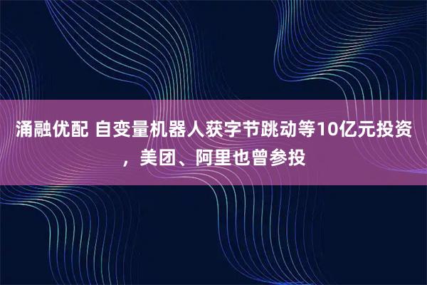 涌融优配 自变量机器人获字节跳动等10亿元投资，美团、阿里也曾参投