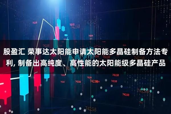 股盈汇 荣事达太阳能申请太阳能多晶硅制备方法专利, 制备出高纯度、高性能的太阳能级多晶硅产品