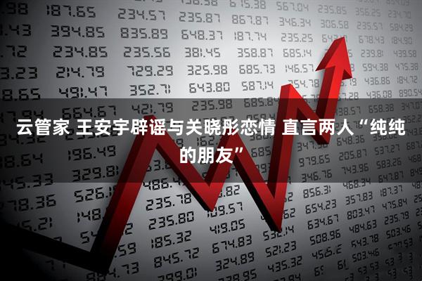 云管家 王安宇辟谣与关晓彤恋情 直言两人“纯纯的朋友”