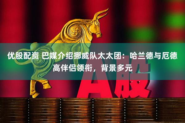 优股配资 巴媒介绍挪威队太太团：哈兰德与厄德高伴侣领衔，背景多元