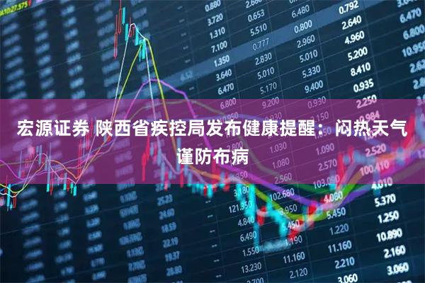 宏源证券 陕西省疾控局发布健康提醒：闷热天气谨防布病