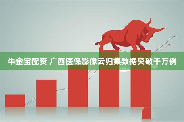 牛金宝配资 广西医保影像云归集数据突破千万例